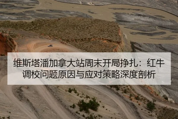 维斯塔潘加拿大站周末开局挣扎：红牛调校问题原因与应对策略深度剖析